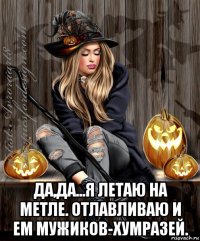  да,да...я летаю на метле. отлавливаю и ем мужиков-хумразей.