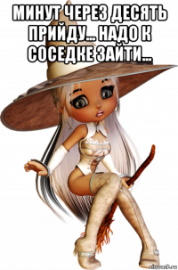 минут через десять прийду... надо к соседке зайти... 