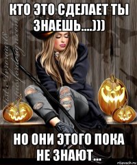 кто это сделает ты знаешь....))) но они этого пока не знают...