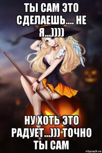 ты сам это сделаешь.... не я...)))) ну хоть это радует...))) точно ты сам