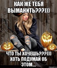 как же тебя выманить???))) что ты хочешь???))) хоть подумай об этом....