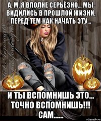 а. м. я вполне серьёзно... мы видились в прошлой жизни, перед тем как начать эту... и ты вспомнишь это... точно вспомнишь!!! сам......