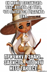 он может досаждать тебе...вплоть до того, что пытаться отдалить тебя.. причину я знаю... зависть.. что не у него так все.