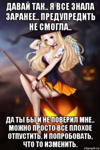 давай так.. я все знала заранее.. предупредить не смогла.. да ты бы и не поверил мне.. можно просто все плохое отпустить. и попробовать, что то изменить.