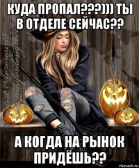 куда пропал???))) ты в отделе сейчас?? а когда на рынок придёшь??