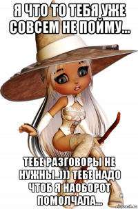 я что то тебя уже совсем не пойму... тебе разговоры не нужны..))) тебе надо чтоб я наоборот помолчала...