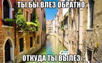 ты бы влез обратно откуда ты вылез
