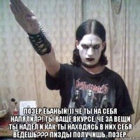  позер ёбаный!)) чё ты на себя напялил?! ты ваще вкурсе, чё за вещи ты надел и как ты находясь в них себя ведёшь??? пизды получишь, позер.