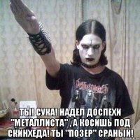  ты! сука! надел доспехи "металлиста" , а косишь под скинхеда! ты "позер" сраный!