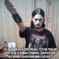  ты ж даже не одупляешь, что на тебе и для чего, а самое главное, для кого и из каких соображений)) позер!
