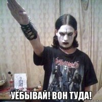  уёбывай! вон туда!