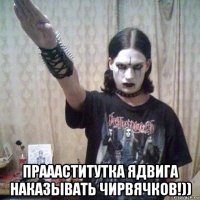  праааститутка ядвига наказывать чирвячков!))