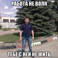работа не волк тебе с ней не жить