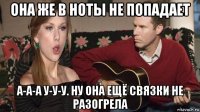 она же в ноты не попадает а-а-а у-у-у. ну она ещё связки не разогрела