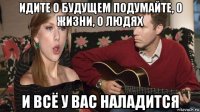 идите о будущем подумайте, о жизни, о людях и всё у вас наладится