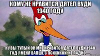 кому не нравится дятел вуди 1940 году ну вы тупый он мне нравится дятел вуди 1940 год у меня вапше с психикой. не ладно.....