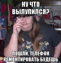 ну что вылупился? пошли, телефон ремонтировать будешь