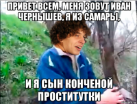привет всем, меня зовут иван чернышев, я из самары, и я сын конченой проститутки