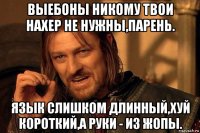 выебоны никому твои нахер не нужны,парень. язык слишком длинный,хуй короткий,а руки - из жопы.