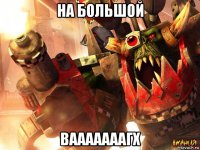 на большой вааааааагх