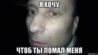 я хочу чтоб ты ломал меня