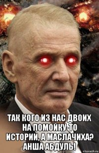  так кого из нас двоих на помойку-то истории, а маслачиха? анша абдуль!