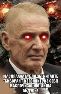  масляаааата блядь! читайте "биборан"! изгоняйте из себя маслочизацию! анша абдуль!