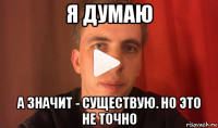 я думаю а значит - существую. но это не точно