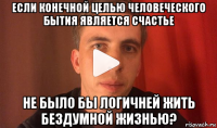 если конечной целью человеческого бытия является счастье не было бы логичней жить бездумной жизнью?