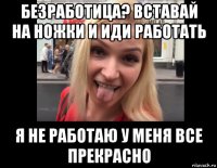 безработица? вставай на ножки и иди работать я не работаю у меня все прекрасно