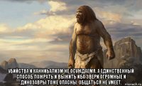  убийства и канниьализм не осуждаемя, а единственный способ пожрать и выжить ибо звери огромные и динозавры тоже опасны. общаться не умеет.
