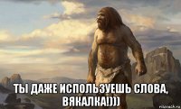  ты даже используешь слова, вякалка!)))