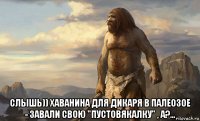  слышь)) хаванина для дикаря в палеозое - завали свою "пустовякалку" , а?...