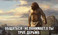  общаться - не понимает.)) ты труп. дерьмо.