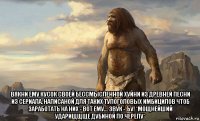  вякни ему кусок своей бессмысленной хуйни из древней песни из сериала, написаной для таких тупоголовых имбицилов чтоб заработать на них - вот ему... звук - ъу! *мощнейший ударищщще дубиной по черепу*