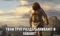  *твой труп раздербанивают и хавают*