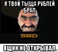 я твой тыща рублей брал ящик не открывал