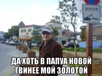  да хоть в папуа новой гвинее мой золотой
