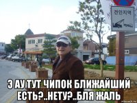  э ау тут чипок ближайший есть?..нету?..бля жаль