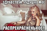 здравствуй, чудушко моё распрекрасненькое !