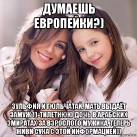 думаешь европейки?) зульфия и гюльчатай. мать выдаёт замуж 11-тилетнюю дочь в арабских эмиратах за взрослого мужика. теперь живи сука с этой информацией))
