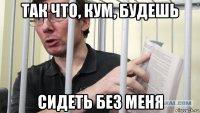 так что, кум, будешь сидеть без меня