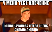 у меня тебе влечение юлия началова я тебя очень сильно люблю