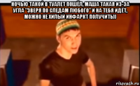 ночью такой в туалет пошёл, маша такая из-за угла "зверя по следам любого" и на тебя идёт, можно не хилый инфаркт получить)) 
