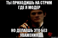 ты приходишь на стрим где я модер но делаешь это без уважения