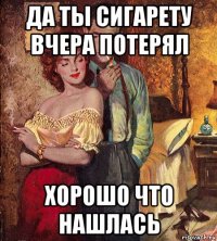 да ты сигарету вчера потерял хорошо что нашлась