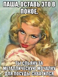 паша, оставь это в покое, ты спьяну за металлическую мочалку для посуды схватился