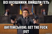 всі кісішники, вийшли геть англійською, get the fuck out