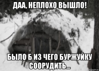 даа, неплохо вышло! было б из чего буржуйку соорудить...