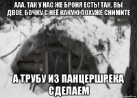 ааа, так у нас же броня есть! так, вы двое, бочку с неё какую похуже снимите а трубу из панцершрека сделаем